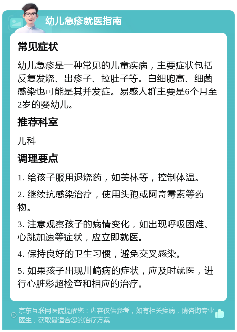 幼儿急疹就医指南 常见症状 幼儿急疹是一种常见的儿童疾病，主要症状包括反复发烧、出疹子、拉肚子等。白细胞高、细菌感染也可能是其并发症。易感人群主要是6个月至2岁的婴幼儿。 推荐科室 儿科 调理要点 1. 给孩子服用退烧药，如美林等，控制体温。 2. 继续抗感染治疗，使用头孢或阿奇霉素等药物。 3. 注意观察孩子的病情变化，如出现呼吸困难、心跳加速等症状，应立即就医。 4. 保持良好的卫生习惯，避免交叉感染。 5. 如果孩子出现川崎病的症状，应及时就医，进行心脏彩超检查和相应的治疗。