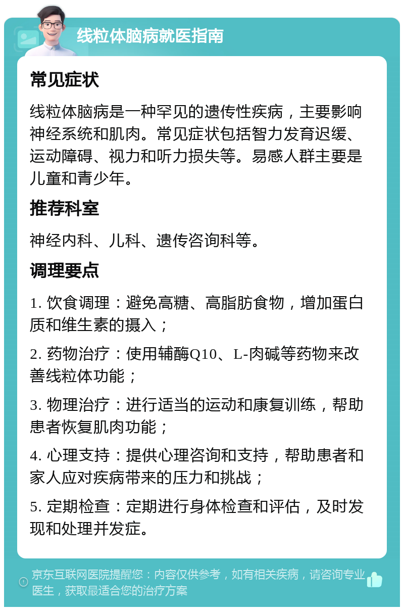 线粒体脑病就医指南 常见症状 线粒体脑病是一种罕见的遗传性疾病，主要影响神经系统和肌肉。常见症状包括智力发育迟缓、运动障碍、视力和听力损失等。易感人群主要是儿童和青少年。 推荐科室 神经内科、儿科、遗传咨询科等。 调理要点 1. 饮食调理：避免高糖、高脂肪食物，增加蛋白质和维生素的摄入； 2. 药物治疗：使用辅酶Q10、L-肉碱等药物来改善线粒体功能； 3. 物理治疗：进行适当的运动和康复训练，帮助患者恢复肌肉功能； 4. 心理支持：提供心理咨询和支持，帮助患者和家人应对疾病带来的压力和挑战； 5. 定期检查：定期进行身体检查和评估，及时发现和处理并发症。