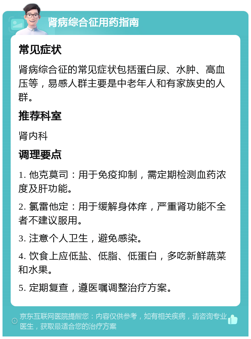 肾病综合征用药指南 常见症状 肾病综合征的常见症状包括蛋白尿、水肿、高血压等，易感人群主要是中老年人和有家族史的人群。 推荐科室 肾内科 调理要点 1. 他克莫司：用于免疫抑制，需定期检测血药浓度及肝功能。 2. 氯雷他定：用于缓解身体痒，严重肾功能不全者不建议服用。 3. 注意个人卫生，避免感染。 4. 饮食上应低盐、低脂、低蛋白，多吃新鲜蔬菜和水果。 5. 定期复查，遵医嘱调整治疗方案。