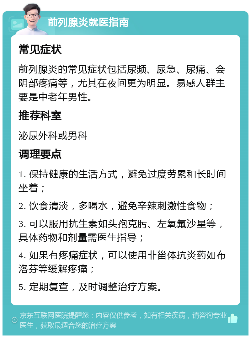 前列腺炎就医指南 常见症状 前列腺炎的常见症状包括尿频、尿急、尿痛、会阴部疼痛等，尤其在夜间更为明显。易感人群主要是中老年男性。 推荐科室 泌尿外科或男科 调理要点 1. 保持健康的生活方式，避免过度劳累和长时间坐着； 2. 饮食清淡，多喝水，避免辛辣刺激性食物； 3. 可以服用抗生素如头孢克肟、左氧氟沙星等，具体药物和剂量需医生指导； 4. 如果有疼痛症状，可以使用非甾体抗炎药如布洛芬等缓解疼痛； 5. 定期复查，及时调整治疗方案。