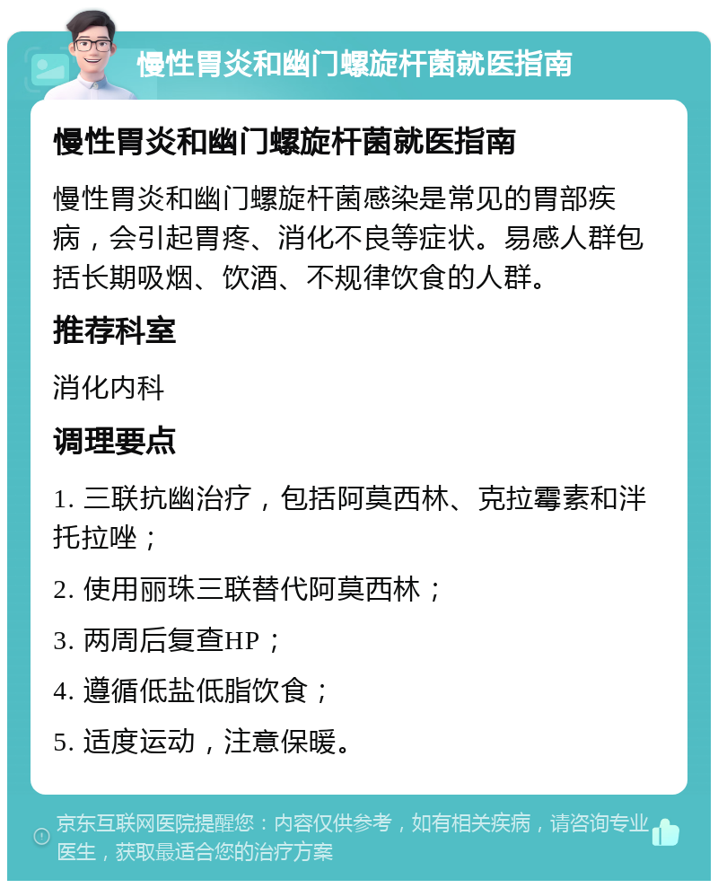 慢性胃炎和幽门螺旋杆菌就医指南 慢性胃炎和幽门螺旋杆菌就医指南 慢性胃炎和幽门螺旋杆菌感染是常见的胃部疾病，会引起胃疼、消化不良等症状。易感人群包括长期吸烟、饮酒、不规律饮食的人群。 推荐科室 消化内科 调理要点 1. 三联抗幽治疗，包括阿莫西林、克拉霉素和泮托拉唑； 2. 使用丽珠三联替代阿莫西林； 3. 两周后复查HP； 4. 遵循低盐低脂饮食； 5. 适度运动，注意保暖。