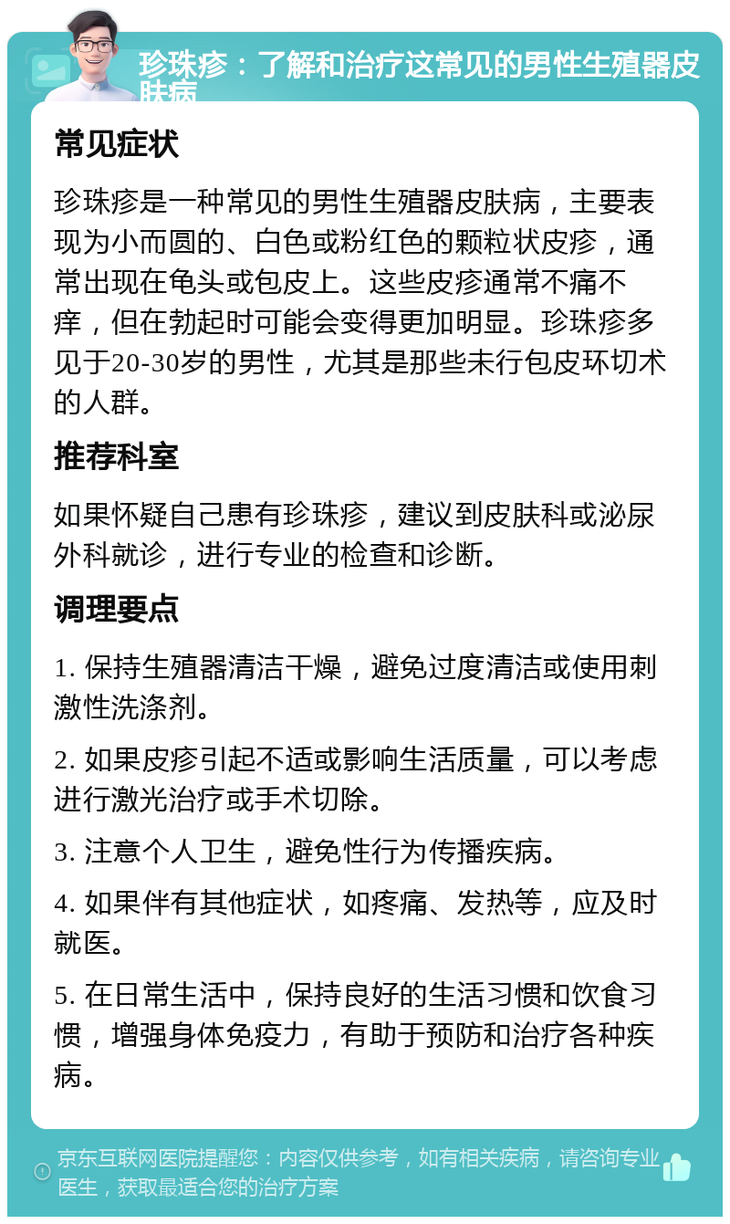 珍珠疹：了解和治疗这常见的男性生殖器皮肤病 常见症状 珍珠疹是一种常见的男性生殖器皮肤病，主要表现为小而圆的、白色或粉红色的颗粒状皮疹，通常出现在龟头或包皮上。这些皮疹通常不痛不痒，但在勃起时可能会变得更加明显。珍珠疹多见于20-30岁的男性，尤其是那些未行包皮环切术的人群。 推荐科室 如果怀疑自己患有珍珠疹，建议到皮肤科或泌尿外科就诊，进行专业的检查和诊断。 调理要点 1. 保持生殖器清洁干燥，避免过度清洁或使用刺激性洗涤剂。 2. 如果皮疹引起不适或影响生活质量，可以考虑进行激光治疗或手术切除。 3. 注意个人卫生，避免性行为传播疾病。 4. 如果伴有其他症状，如疼痛、发热等，应及时就医。 5. 在日常生活中，保持良好的生活习惯和饮食习惯，增强身体免疫力，有助于预防和治疗各种疾病。