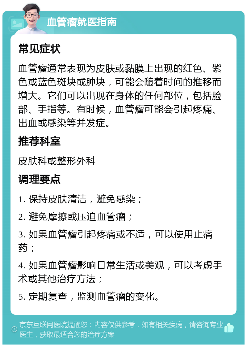 血管瘤就医指南 常见症状 血管瘤通常表现为皮肤或黏膜上出现的红色、紫色或蓝色斑块或肿块，可能会随着时间的推移而增大。它们可以出现在身体的任何部位，包括脸部、手指等。有时候，血管瘤可能会引起疼痛、出血或感染等并发症。 推荐科室 皮肤科或整形外科 调理要点 1. 保持皮肤清洁，避免感染； 2. 避免摩擦或压迫血管瘤； 3. 如果血管瘤引起疼痛或不适，可以使用止痛药； 4. 如果血管瘤影响日常生活或美观，可以考虑手术或其他治疗方法； 5. 定期复查，监测血管瘤的变化。