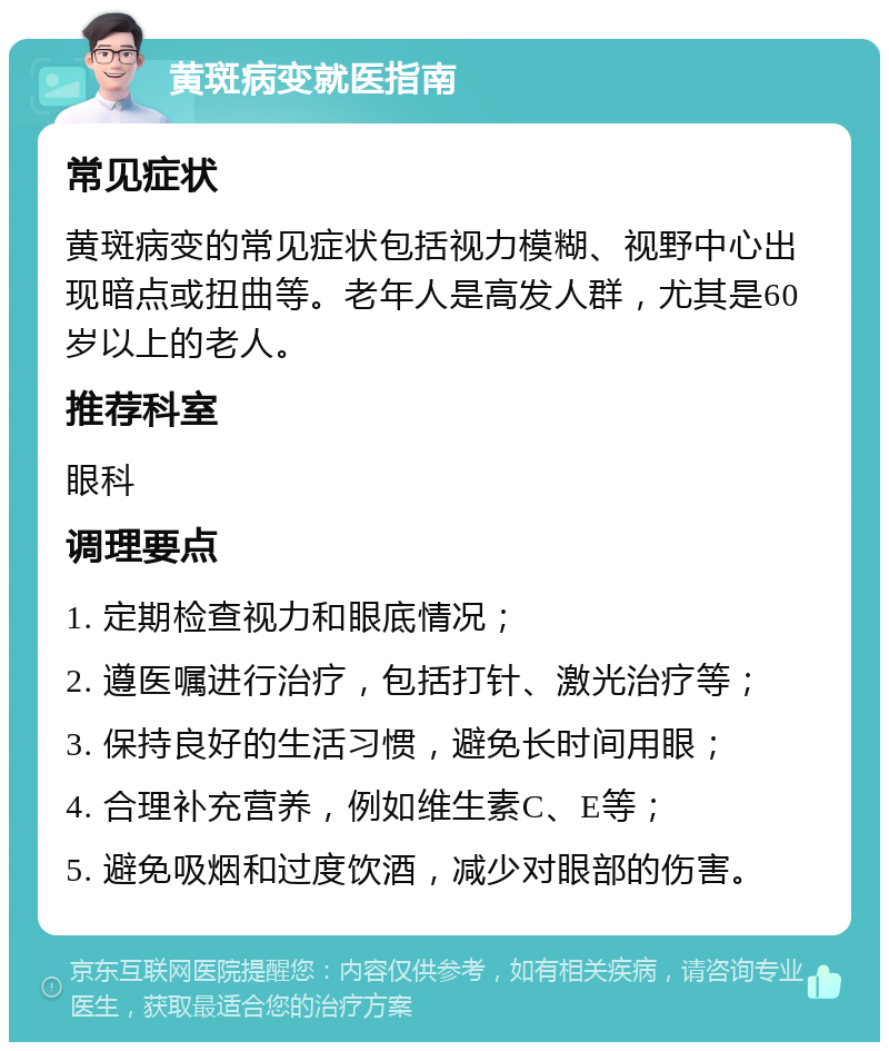 黄斑病变就医指南 常见症状 黄斑病变的常见症状包括视力模糊、视野中心出现暗点或扭曲等。老年人是高发人群，尤其是60岁以上的老人。 推荐科室 眼科 调理要点 1. 定期检查视力和眼底情况； 2. 遵医嘱进行治疗，包括打针、激光治疗等； 3. 保持良好的生活习惯，避免长时间用眼； 4. 合理补充营养，例如维生素C、E等； 5. 避免吸烟和过度饮酒，减少对眼部的伤害。