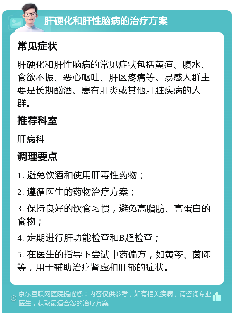 肝硬化和肝性脑病的治疗方案 常见症状 肝硬化和肝性脑病的常见症状包括黄疸、腹水、食欲不振、恶心呕吐、肝区疼痛等。易感人群主要是长期酗酒、患有肝炎或其他肝脏疾病的人群。 推荐科室 肝病科 调理要点 1. 避免饮酒和使用肝毒性药物； 2. 遵循医生的药物治疗方案； 3. 保持良好的饮食习惯，避免高脂肪、高蛋白的食物； 4. 定期进行肝功能检查和B超检查； 5. 在医生的指导下尝试中药偏方，如黄芩、茵陈等，用于辅助治疗肾虚和肝郁的症状。