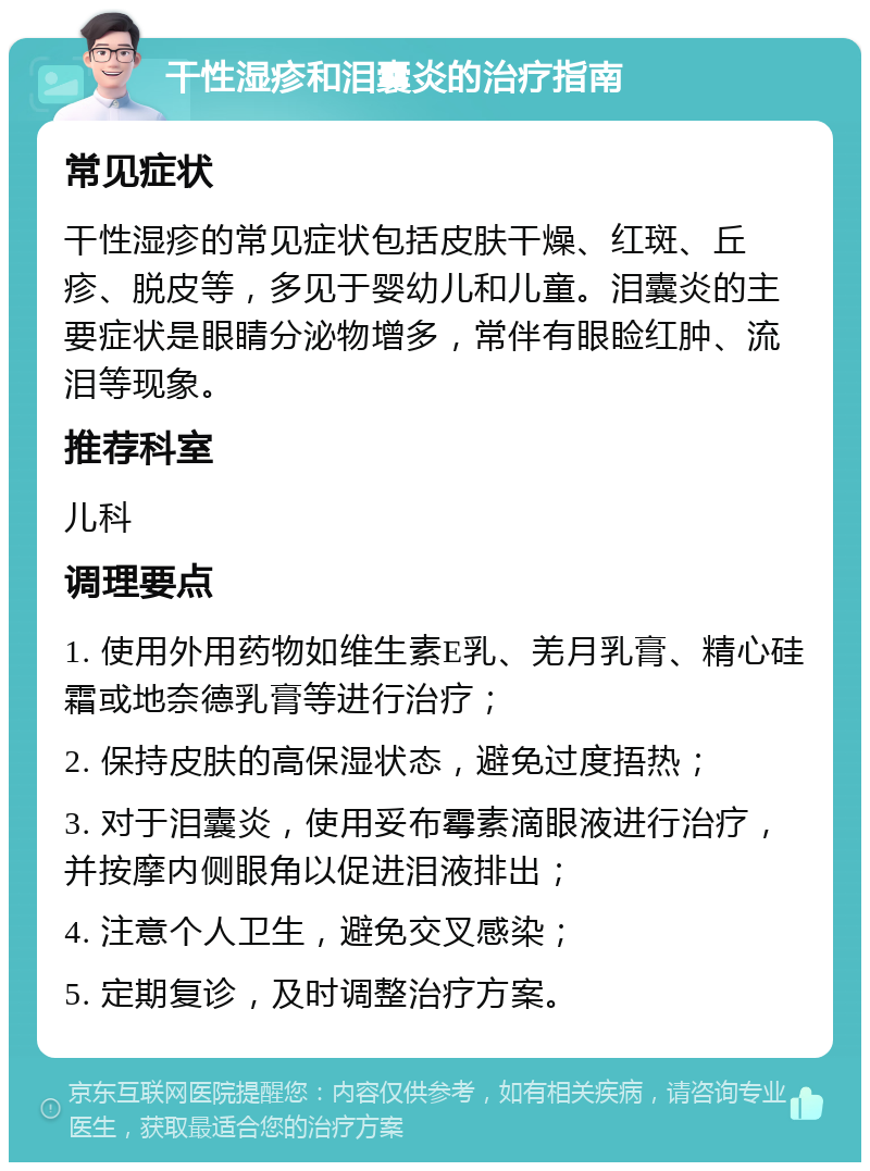 干性湿疹和泪囊炎的治疗指南 常见症状 干性湿疹的常见症状包括皮肤干燥、红斑、丘疹、脱皮等，多见于婴幼儿和儿童。泪囊炎的主要症状是眼睛分泌物增多，常伴有眼睑红肿、流泪等现象。 推荐科室 儿科 调理要点 1. 使用外用药物如维生素E乳、羌月乳膏、精心硅霜或地奈德乳膏等进行治疗； 2. 保持皮肤的高保湿状态，避免过度捂热； 3. 对于泪囊炎，使用妥布霉素滴眼液进行治疗，并按摩内侧眼角以促进泪液排出； 4. 注意个人卫生，避免交叉感染； 5. 定期复诊，及时调整治疗方案。