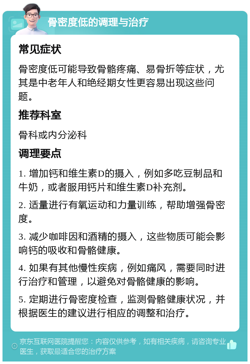 骨密度低的调理与治疗 常见症状 骨密度低可能导致骨骼疼痛、易骨折等症状，尤其是中老年人和绝经期女性更容易出现这些问题。 推荐科室 骨科或内分泌科 调理要点 1. 增加钙和维生素D的摄入，例如多吃豆制品和牛奶，或者服用钙片和维生素D补充剂。 2. 适量进行有氧运动和力量训练，帮助增强骨密度。 3. 减少咖啡因和酒精的摄入，这些物质可能会影响钙的吸收和骨骼健康。 4. 如果有其他慢性疾病，例如痛风，需要同时进行治疗和管理，以避免对骨骼健康的影响。 5. 定期进行骨密度检查，监测骨骼健康状况，并根据医生的建议进行相应的调整和治疗。