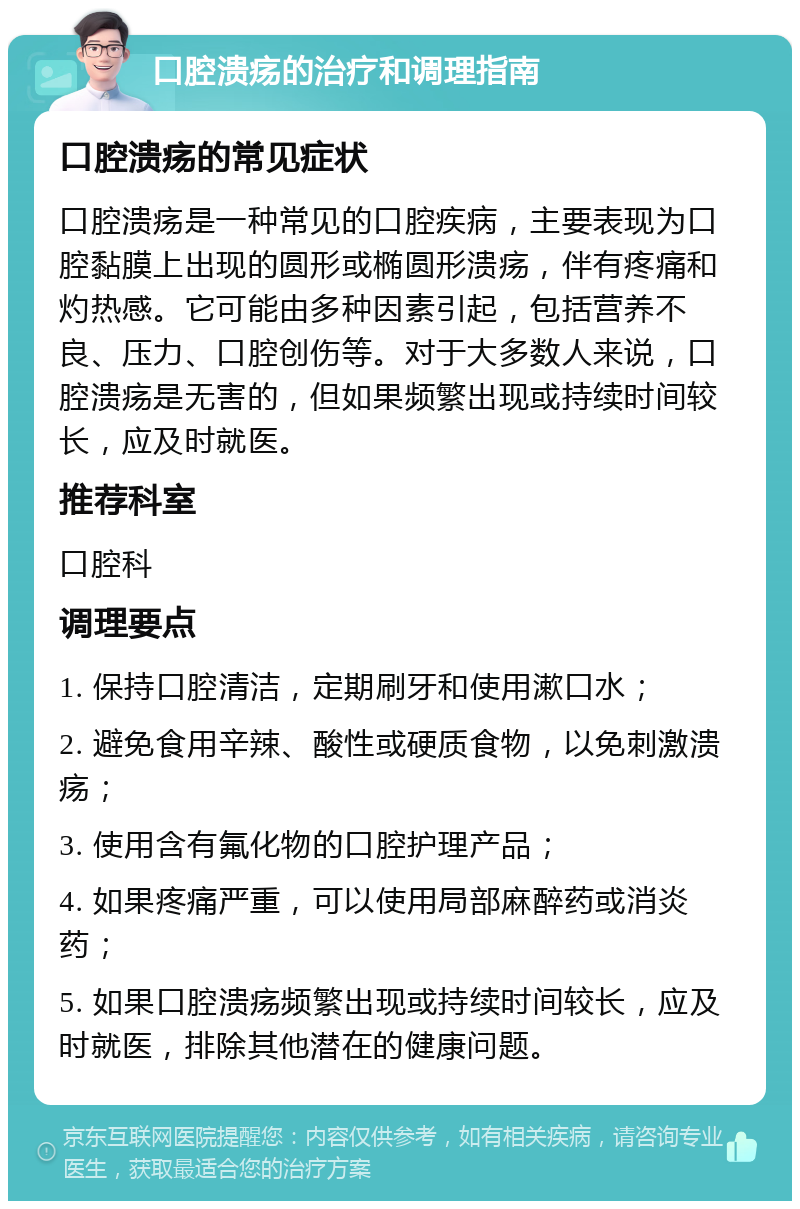 口腔溃疡的治疗和调理指南 口腔溃疡的常见症状 口腔溃疡是一种常见的口腔疾病，主要表现为口腔黏膜上出现的圆形或椭圆形溃疡，伴有疼痛和灼热感。它可能由多种因素引起，包括营养不良、压力、口腔创伤等。对于大多数人来说，口腔溃疡是无害的，但如果频繁出现或持续时间较长，应及时就医。 推荐科室 口腔科 调理要点 1. 保持口腔清洁，定期刷牙和使用漱口水； 2. 避免食用辛辣、酸性或硬质食物，以免刺激溃疡； 3. 使用含有氟化物的口腔护理产品； 4. 如果疼痛严重，可以使用局部麻醉药或消炎药； 5. 如果口腔溃疡频繁出现或持续时间较长，应及时就医，排除其他潜在的健康问题。