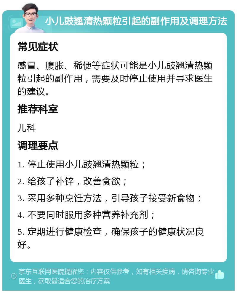 小儿豉翘清热颗粒引起的副作用及调理方法 常见症状 感冒、腹胀、稀便等症状可能是小儿豉翘清热颗粒引起的副作用，需要及时停止使用并寻求医生的建议。 推荐科室 儿科 调理要点 1. 停止使用小儿豉翘清热颗粒； 2. 给孩子补锌，改善食欲； 3. 采用多种烹饪方法，引导孩子接受新食物； 4. 不要同时服用多种营养补充剂； 5. 定期进行健康检查，确保孩子的健康状况良好。