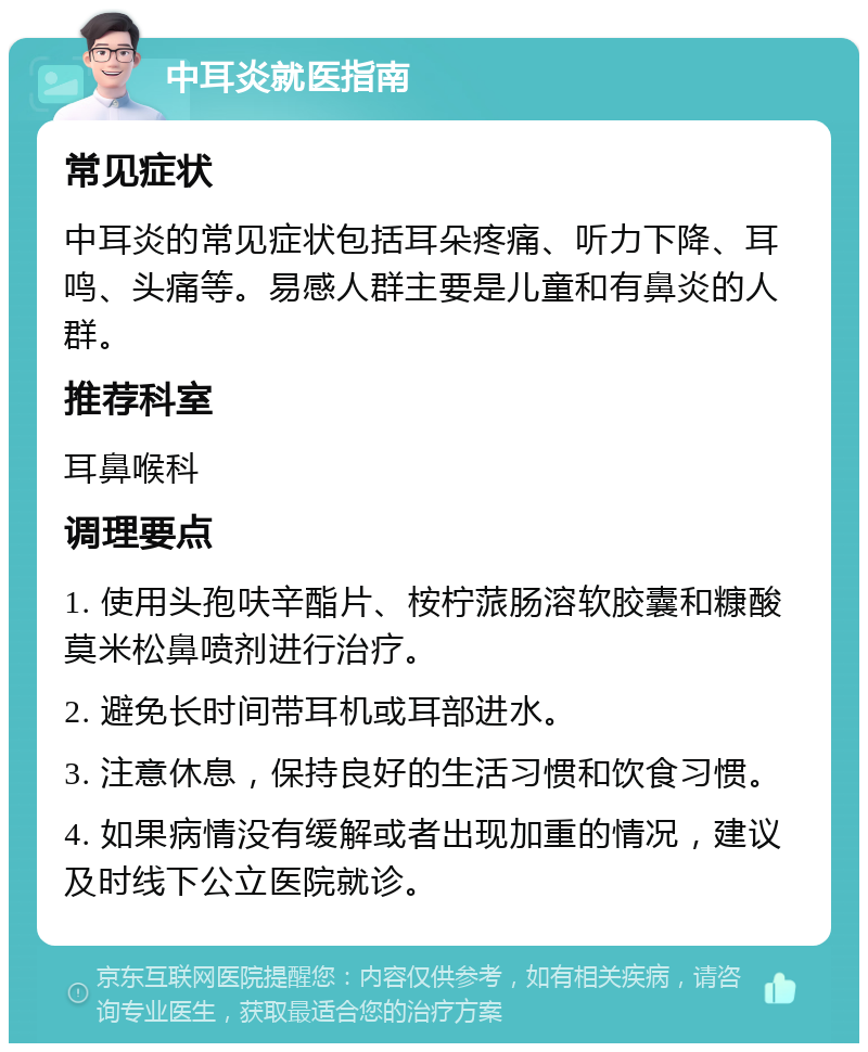 中耳炎就医指南 常见症状 中耳炎的常见症状包括耳朵疼痛、听力下降、耳鸣、头痛等。易感人群主要是儿童和有鼻炎的人群。 推荐科室 耳鼻喉科 调理要点 1. 使用头孢呋辛酯片、桉柠蒎肠溶软胶囊和糠酸莫米松鼻喷剂进行治疗。 2. 避免长时间带耳机或耳部进水。 3. 注意休息，保持良好的生活习惯和饮食习惯。 4. 如果病情没有缓解或者出现加重的情况，建议及时线下公立医院就诊。