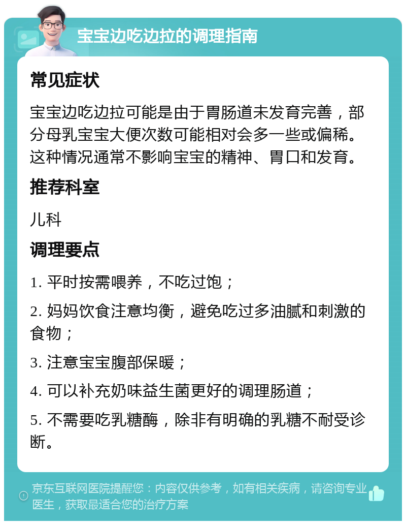 宝宝边吃边拉的调理指南 常见症状 宝宝边吃边拉可能是由于胃肠道未发育完善，部分母乳宝宝大便次数可能相对会多一些或偏稀。这种情况通常不影响宝宝的精神、胃口和发育。 推荐科室 儿科 调理要点 1. 平时按需喂养，不吃过饱； 2. 妈妈饮食注意均衡，避免吃过多油腻和刺激的食物； 3. 注意宝宝腹部保暖； 4. 可以补充奶味益生菌更好的调理肠道； 5. 不需要吃乳糖酶，除非有明确的乳糖不耐受诊断。