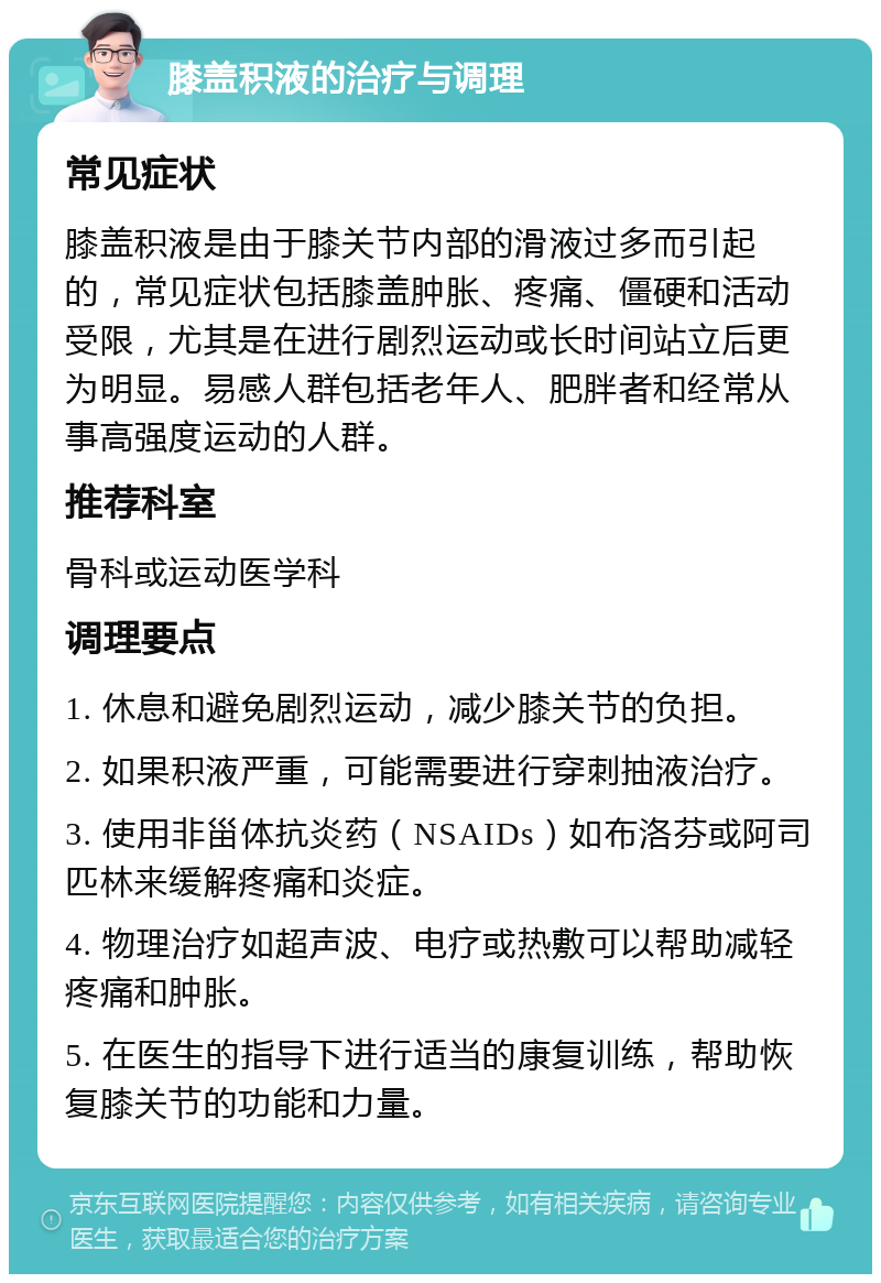 膝盖积液的治疗与调理 常见症状 膝盖积液是由于膝关节内部的滑液过多而引起的，常见症状包括膝盖肿胀、疼痛、僵硬和活动受限，尤其是在进行剧烈运动或长时间站立后更为明显。易感人群包括老年人、肥胖者和经常从事高强度运动的人群。 推荐科室 骨科或运动医学科 调理要点 1. 休息和避免剧烈运动，减少膝关节的负担。 2. 如果积液严重，可能需要进行穿刺抽液治疗。 3. 使用非甾体抗炎药（NSAIDs）如布洛芬或阿司匹林来缓解疼痛和炎症。 4. 物理治疗如超声波、电疗或热敷可以帮助减轻疼痛和肿胀。 5. 在医生的指导下进行适当的康复训练，帮助恢复膝关节的功能和力量。