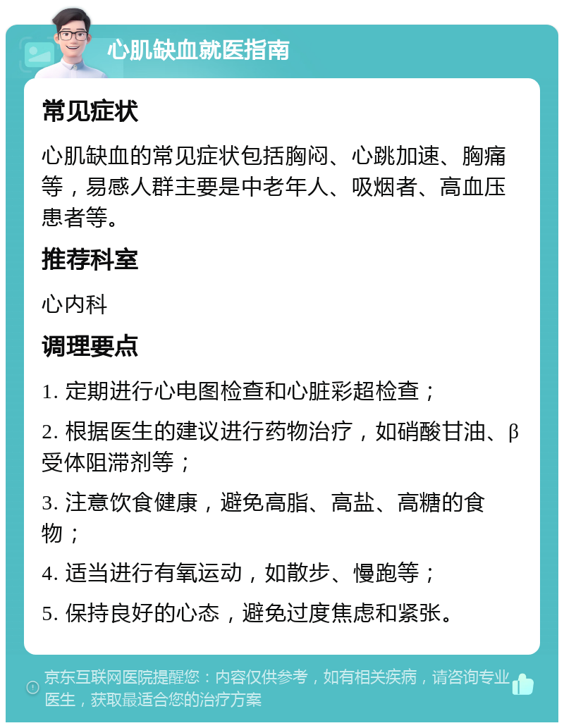 心肌缺血就医指南 常见症状 心肌缺血的常见症状包括胸闷、心跳加速、胸痛等，易感人群主要是中老年人、吸烟者、高血压患者等。 推荐科室 心内科 调理要点 1. 定期进行心电图检查和心脏彩超检查； 2. 根据医生的建议进行药物治疗，如硝酸甘油、β受体阻滞剂等； 3. 注意饮食健康，避免高脂、高盐、高糖的食物； 4. 适当进行有氧运动，如散步、慢跑等； 5. 保持良好的心态，避免过度焦虑和紧张。