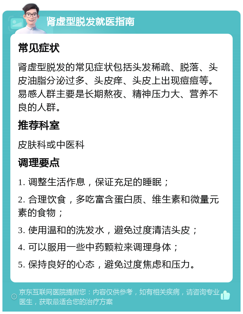 肾虚型脱发就医指南 常见症状 肾虚型脱发的常见症状包括头发稀疏、脱落、头皮油脂分泌过多、头皮痒、头皮上出现痘痘等。易感人群主要是长期熬夜、精神压力大、营养不良的人群。 推荐科室 皮肤科或中医科 调理要点 1. 调整生活作息，保证充足的睡眠； 2. 合理饮食，多吃富含蛋白质、维生素和微量元素的食物； 3. 使用温和的洗发水，避免过度清洁头皮； 4. 可以服用一些中药颗粒来调理身体； 5. 保持良好的心态，避免过度焦虑和压力。