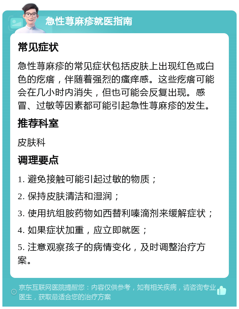 急性荨麻疹就医指南 常见症状 急性荨麻疹的常见症状包括皮肤上出现红色或白色的疙瘩，伴随着强烈的瘙痒感。这些疙瘩可能会在几小时内消失，但也可能会反复出现。感冒、过敏等因素都可能引起急性荨麻疹的发生。 推荐科室 皮肤科 调理要点 1. 避免接触可能引起过敏的物质； 2. 保持皮肤清洁和湿润； 3. 使用抗组胺药物如西替利嗪滴剂来缓解症状； 4. 如果症状加重，应立即就医； 5. 注意观察孩子的病情变化，及时调整治疗方案。