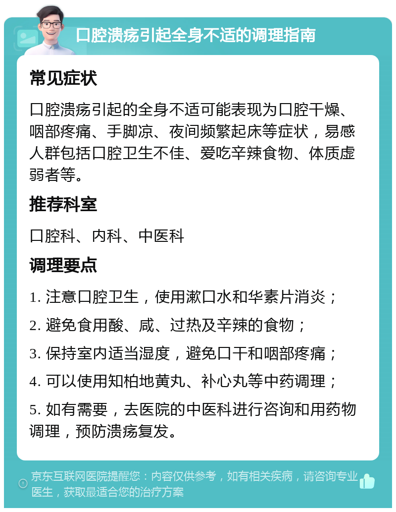 口腔溃疡引起全身不适的调理指南 常见症状 口腔溃疡引起的全身不适可能表现为口腔干燥、咽部疼痛、手脚凉、夜间频繁起床等症状，易感人群包括口腔卫生不佳、爱吃辛辣食物、体质虚弱者等。 推荐科室 口腔科、内科、中医科 调理要点 1. 注意口腔卫生，使用漱口水和华素片消炎； 2. 避免食用酸、咸、过热及辛辣的食物； 3. 保持室内适当湿度，避免口干和咽部疼痛； 4. 可以使用知柏地黄丸、补心丸等中药调理； 5. 如有需要，去医院的中医科进行咨询和用药物调理，预防溃疡复发。