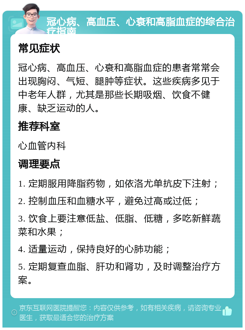 冠心病、高血压、心衰和高脂血症的综合治疗指南 常见症状 冠心病、高血压、心衰和高脂血症的患者常常会出现胸闷、气短、腿肿等症状。这些疾病多见于中老年人群，尤其是那些长期吸烟、饮食不健康、缺乏运动的人。 推荐科室 心血管内科 调理要点 1. 定期服用降脂药物，如依洛尤单抗皮下注射； 2. 控制血压和血糖水平，避免过高或过低； 3. 饮食上要注意低盐、低脂、低糖，多吃新鲜蔬菜和水果； 4. 适量运动，保持良好的心肺功能； 5. 定期复查血脂、肝功和肾功，及时调整治疗方案。