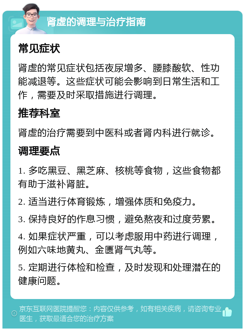 肾虚的调理与治疗指南 常见症状 肾虚的常见症状包括夜尿增多、腰膝酸软、性功能减退等。这些症状可能会影响到日常生活和工作，需要及时采取措施进行调理。 推荐科室 肾虚的治疗需要到中医科或者肾内科进行就诊。 调理要点 1. 多吃黑豆、黑芝麻、核桃等食物，这些食物都有助于滋补肾脏。 2. 适当进行体育锻炼，增强体质和免疫力。 3. 保持良好的作息习惯，避免熬夜和过度劳累。 4. 如果症状严重，可以考虑服用中药进行调理，例如六味地黄丸、金匮肾气丸等。 5. 定期进行体检和检查，及时发现和处理潜在的健康问题。