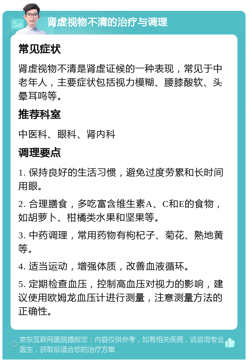 肾虚视物不清的治疗与调理 常见症状 肾虚视物不清是肾虚证候的一种表现，常见于中老年人，主要症状包括视力模糊、腰膝酸软、头晕耳鸣等。 推荐科室 中医科、眼科、肾内科 调理要点 1. 保持良好的生活习惯，避免过度劳累和长时间用眼。 2. 合理膳食，多吃富含维生素A、C和E的食物，如胡萝卜、柑橘类水果和坚果等。 3. 中药调理，常用药物有枸杞子、菊花、熟地黄等。 4. 适当运动，增强体质，改善血液循环。 5. 定期检查血压，控制高血压对视力的影响，建议使用欧姆龙血压计进行测量，注意测量方法的正确性。