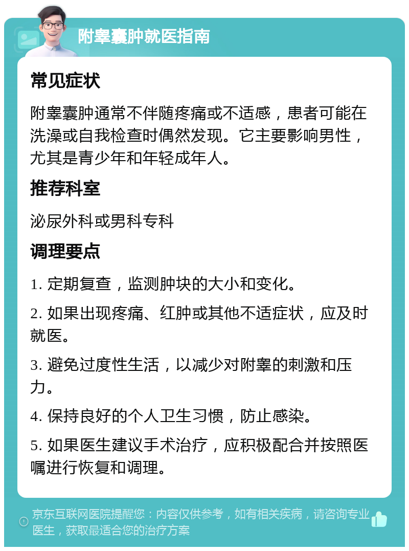 附睾囊肿就医指南 常见症状 附睾囊肿通常不伴随疼痛或不适感，患者可能在洗澡或自我检查时偶然发现。它主要影响男性，尤其是青少年和年轻成年人。 推荐科室 泌尿外科或男科专科 调理要点 1. 定期复查，监测肿块的大小和变化。 2. 如果出现疼痛、红肿或其他不适症状，应及时就医。 3. 避免过度性生活，以减少对附睾的刺激和压力。 4. 保持良好的个人卫生习惯，防止感染。 5. 如果医生建议手术治疗，应积极配合并按照医嘱进行恢复和调理。