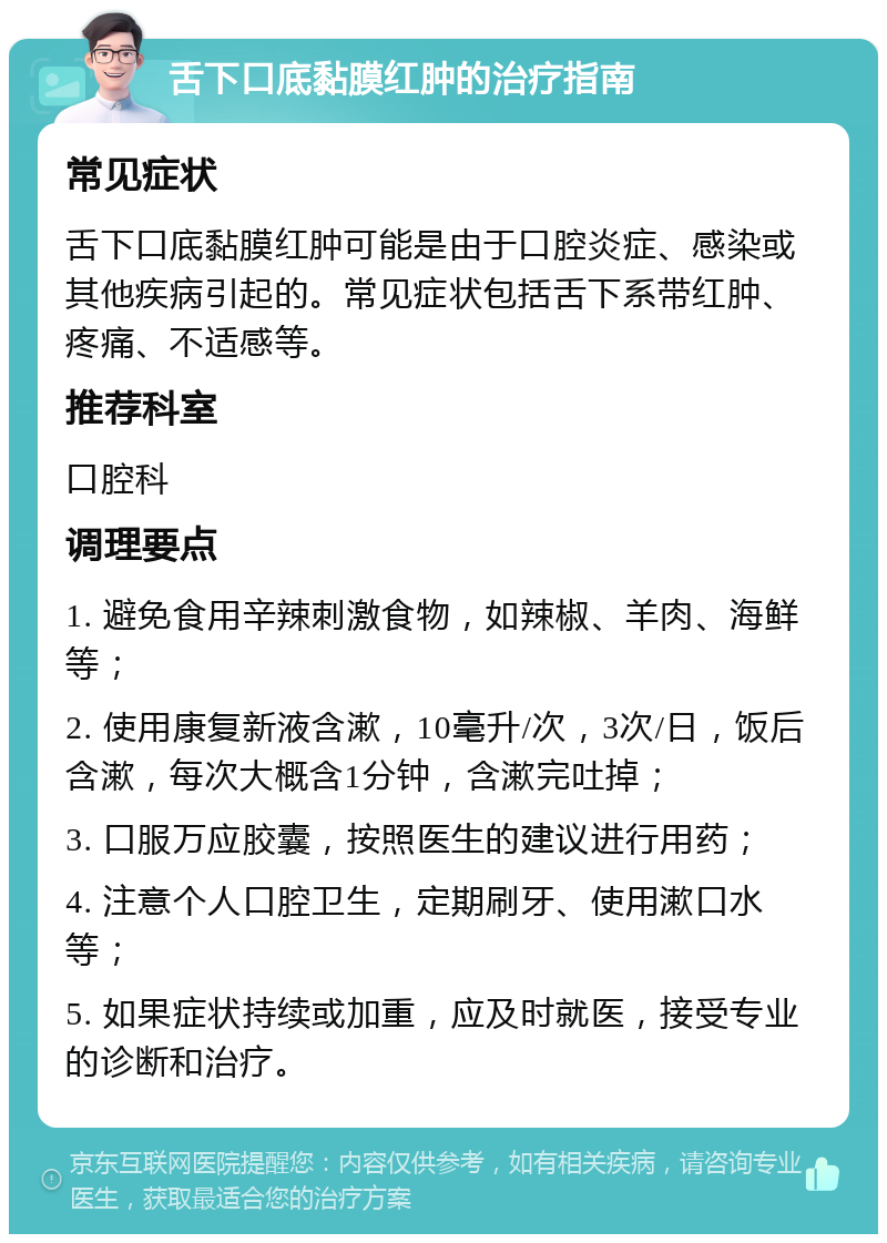 舌下口底黏膜红肿的治疗指南 常见症状 舌下口底黏膜红肿可能是由于口腔炎症、感染或其他疾病引起的。常见症状包括舌下系带红肿、疼痛、不适感等。 推荐科室 口腔科 调理要点 1. 避免食用辛辣刺激食物，如辣椒、羊肉、海鲜等； 2. 使用康复新液含漱，10毫升/次，3次/日，饭后含漱，每次大概含1分钟，含漱完吐掉； 3. 口服万应胶囊，按照医生的建议进行用药； 4. 注意个人口腔卫生，定期刷牙、使用漱口水等； 5. 如果症状持续或加重，应及时就医，接受专业的诊断和治疗。