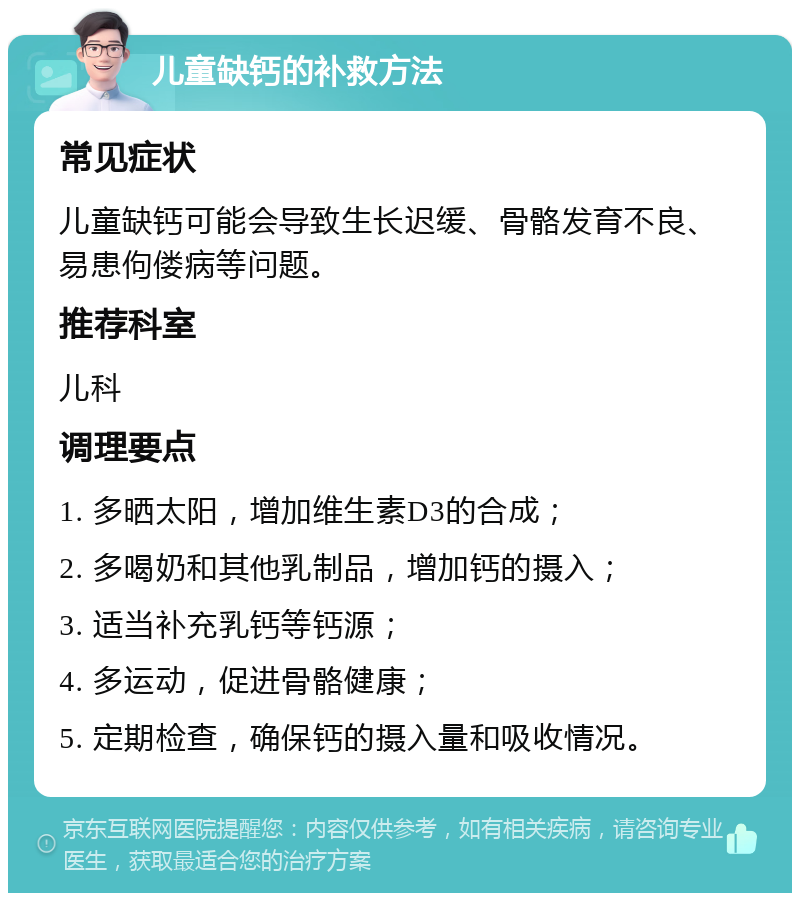 儿童缺钙的补救方法 常见症状 儿童缺钙可能会导致生长迟缓、骨骼发育不良、易患佝偻病等问题。 推荐科室 儿科 调理要点 1. 多晒太阳，增加维生素D3的合成； 2. 多喝奶和其他乳制品，增加钙的摄入； 3. 适当补充乳钙等钙源； 4. 多运动，促进骨骼健康； 5. 定期检查，确保钙的摄入量和吸收情况。