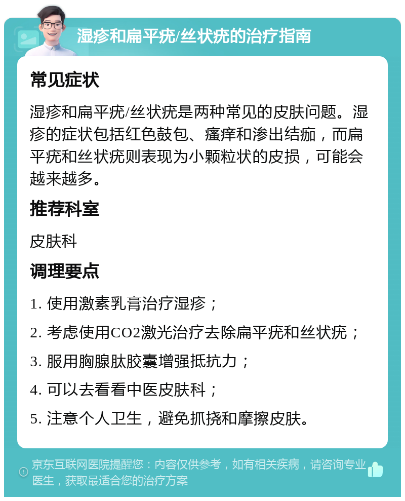 湿疹和扁平疣/丝状疣的治疗指南 常见症状 湿疹和扁平疣/丝状疣是两种常见的皮肤问题。湿疹的症状包括红色鼓包、瘙痒和渗出结痂，而扁平疣和丝状疣则表现为小颗粒状的皮损，可能会越来越多。 推荐科室 皮肤科 调理要点 1. 使用激素乳膏治疗湿疹； 2. 考虑使用CO2激光治疗去除扁平疣和丝状疣； 3. 服用胸腺肽胶囊增强抵抗力； 4. 可以去看看中医皮肤科； 5. 注意个人卫生，避免抓挠和摩擦皮肤。