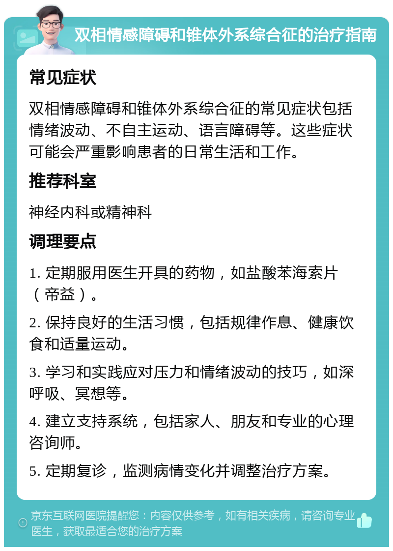 双相情感障碍和锥体外系综合征的治疗指南 常见症状 双相情感障碍和锥体外系综合征的常见症状包括情绪波动、不自主运动、语言障碍等。这些症状可能会严重影响患者的日常生活和工作。 推荐科室 神经内科或精神科 调理要点 1. 定期服用医生开具的药物，如盐酸苯海索片（帝益）。 2. 保持良好的生活习惯，包括规律作息、健康饮食和适量运动。 3. 学习和实践应对压力和情绪波动的技巧，如深呼吸、冥想等。 4. 建立支持系统，包括家人、朋友和专业的心理咨询师。 5. 定期复诊，监测病情变化并调整治疗方案。