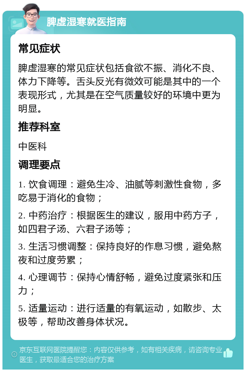 脾虚湿寒就医指南 常见症状 脾虚湿寒的常见症状包括食欲不振、消化不良、体力下降等。舌头反光有微效可能是其中的一个表现形式，尤其是在空气质量较好的环境中更为明显。 推荐科室 中医科 调理要点 1. 饮食调理：避免生冷、油腻等刺激性食物，多吃易于消化的食物； 2. 中药治疗：根据医生的建议，服用中药方子，如四君子汤、六君子汤等； 3. 生活习惯调整：保持良好的作息习惯，避免熬夜和过度劳累； 4. 心理调节：保持心情舒畅，避免过度紧张和压力； 5. 适量运动：进行适量的有氧运动，如散步、太极等，帮助改善身体状况。