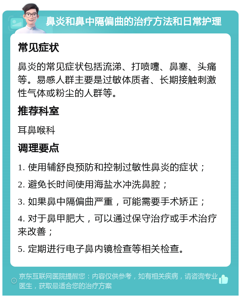 鼻炎和鼻中隔偏曲的治疗方法和日常护理 常见症状 鼻炎的常见症状包括流涕、打喷嚏、鼻塞、头痛等。易感人群主要是过敏体质者、长期接触刺激性气体或粉尘的人群等。 推荐科室 耳鼻喉科 调理要点 1. 使用辅舒良预防和控制过敏性鼻炎的症状； 2. 避免长时间使用海盐水冲洗鼻腔； 3. 如果鼻中隔偏曲严重，可能需要手术矫正； 4. 对于鼻甲肥大，可以通过保守治疗或手术治疗来改善； 5. 定期进行电子鼻内镜检查等相关检查。