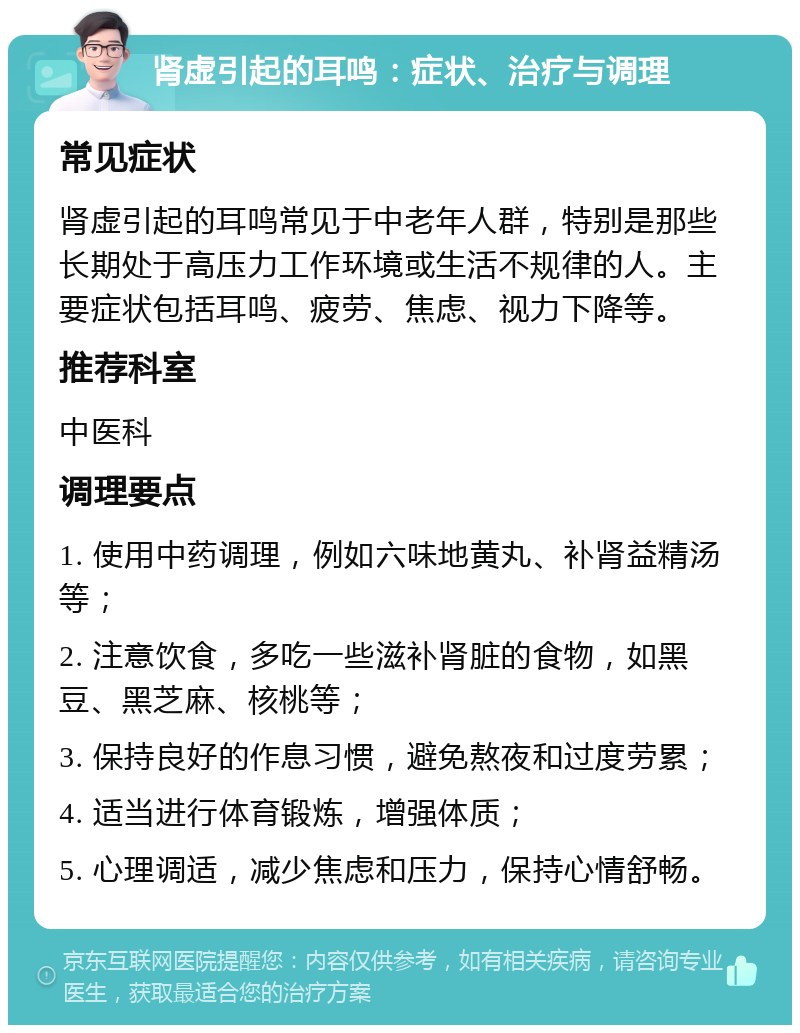 肾虚引起的耳鸣：症状、治疗与调理 常见症状 肾虚引起的耳鸣常见于中老年人群，特别是那些长期处于高压力工作环境或生活不规律的人。主要症状包括耳鸣、疲劳、焦虑、视力下降等。 推荐科室 中医科 调理要点 1. 使用中药调理，例如六味地黄丸、补肾益精汤等； 2. 注意饮食，多吃一些滋补肾脏的食物，如黑豆、黑芝麻、核桃等； 3. 保持良好的作息习惯，避免熬夜和过度劳累； 4. 适当进行体育锻炼，增强体质； 5. 心理调适，减少焦虑和压力，保持心情舒畅。