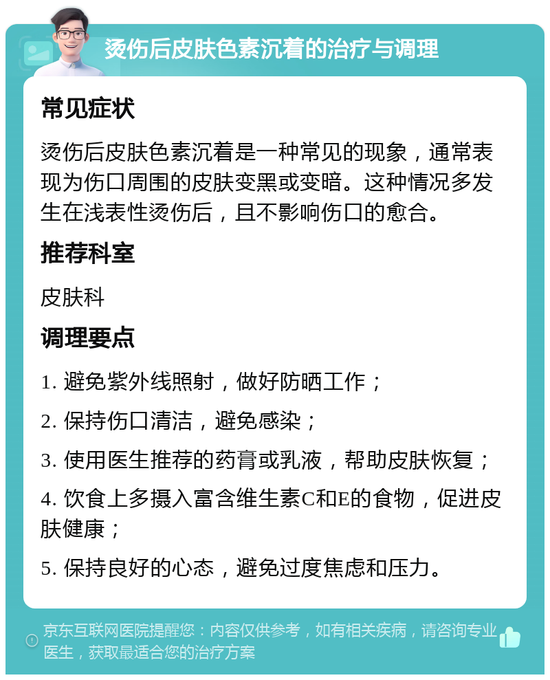 烫伤后皮肤色素沉着的治疗与调理 常见症状 烫伤后皮肤色素沉着是一种常见的现象，通常表现为伤口周围的皮肤变黑或变暗。这种情况多发生在浅表性烫伤后，且不影响伤口的愈合。 推荐科室 皮肤科 调理要点 1. 避免紫外线照射，做好防晒工作； 2. 保持伤口清洁，避免感染； 3. 使用医生推荐的药膏或乳液，帮助皮肤恢复； 4. 饮食上多摄入富含维生素C和E的食物，促进皮肤健康； 5. 保持良好的心态，避免过度焦虑和压力。