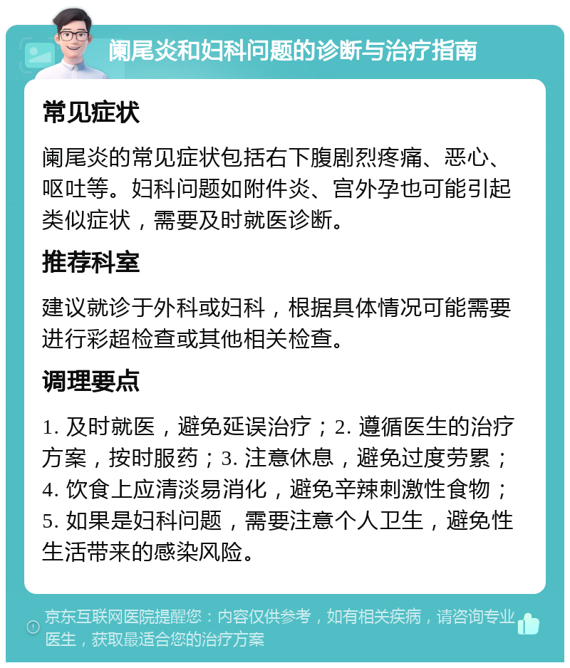 阑尾炎和妇科问题的诊断与治疗指南 常见症状 阑尾炎的常见症状包括右下腹剧烈疼痛、恶心、呕吐等。妇科问题如附件炎、宫外孕也可能引起类似症状，需要及时就医诊断。 推荐科室 建议就诊于外科或妇科，根据具体情况可能需要进行彩超检查或其他相关检查。 调理要点 1. 及时就医，避免延误治疗；2. 遵循医生的治疗方案，按时服药；3. 注意休息，避免过度劳累；4. 饮食上应清淡易消化，避免辛辣刺激性食物；5. 如果是妇科问题，需要注意个人卫生，避免性生活带来的感染风险。