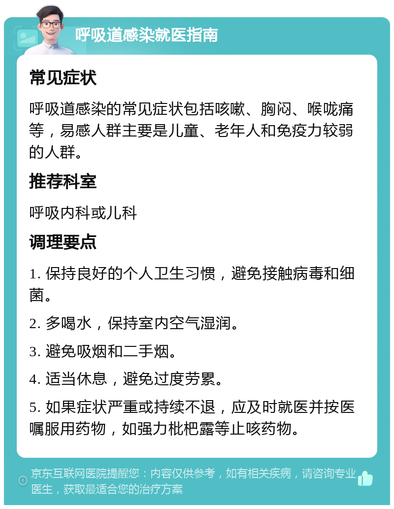 呼吸道感染就医指南 常见症状 呼吸道感染的常见症状包括咳嗽、胸闷、喉咙痛等，易感人群主要是儿童、老年人和免疫力较弱的人群。 推荐科室 呼吸内科或儿科 调理要点 1. 保持良好的个人卫生习惯，避免接触病毒和细菌。 2. 多喝水，保持室内空气湿润。 3. 避免吸烟和二手烟。 4. 适当休息，避免过度劳累。 5. 如果症状严重或持续不退，应及时就医并按医嘱服用药物，如强力枇杷露等止咳药物。