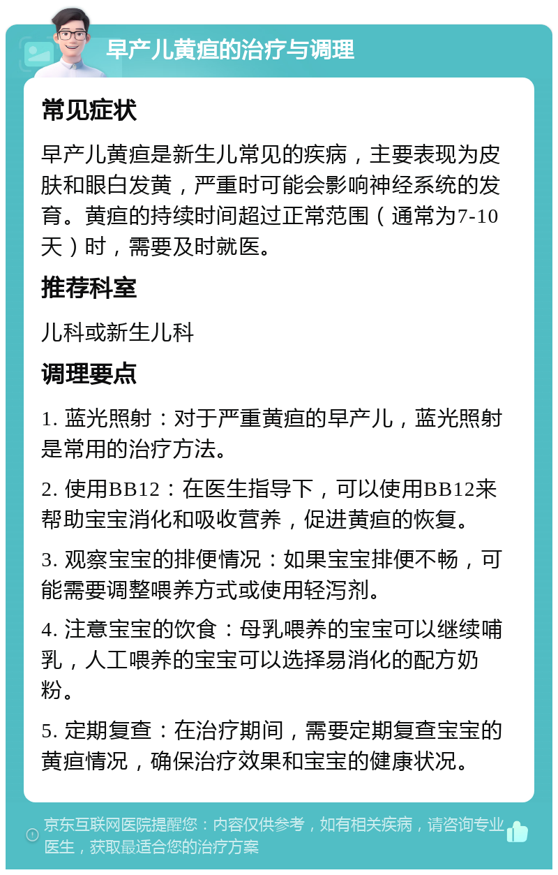 早产儿黄疸的治疗与调理 常见症状 早产儿黄疸是新生儿常见的疾病，主要表现为皮肤和眼白发黄，严重时可能会影响神经系统的发育。黄疸的持续时间超过正常范围（通常为7-10天）时，需要及时就医。 推荐科室 儿科或新生儿科 调理要点 1. 蓝光照射：对于严重黄疸的早产儿，蓝光照射是常用的治疗方法。 2. 使用BB12：在医生指导下，可以使用BB12来帮助宝宝消化和吸收营养，促进黄疸的恢复。 3. 观察宝宝的排便情况：如果宝宝排便不畅，可能需要调整喂养方式或使用轻泻剂。 4. 注意宝宝的饮食：母乳喂养的宝宝可以继续哺乳，人工喂养的宝宝可以选择易消化的配方奶粉。 5. 定期复查：在治疗期间，需要定期复查宝宝的黄疸情况，确保治疗效果和宝宝的健康状况。