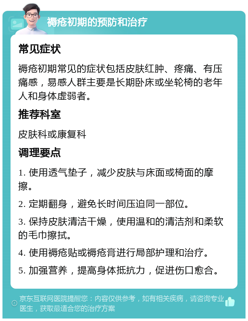 褥疮初期的预防和治疗 常见症状 褥疮初期常见的症状包括皮肤红肿、疼痛、有压痛感，易感人群主要是长期卧床或坐轮椅的老年人和身体虚弱者。 推荐科室 皮肤科或康复科 调理要点 1. 使用透气垫子，减少皮肤与床面或椅面的摩擦。 2. 定期翻身，避免长时间压迫同一部位。 3. 保持皮肤清洁干燥，使用温和的清洁剂和柔软的毛巾擦拭。 4. 使用褥疮贴或褥疮膏进行局部护理和治疗。 5. 加强营养，提高身体抵抗力，促进伤口愈合。