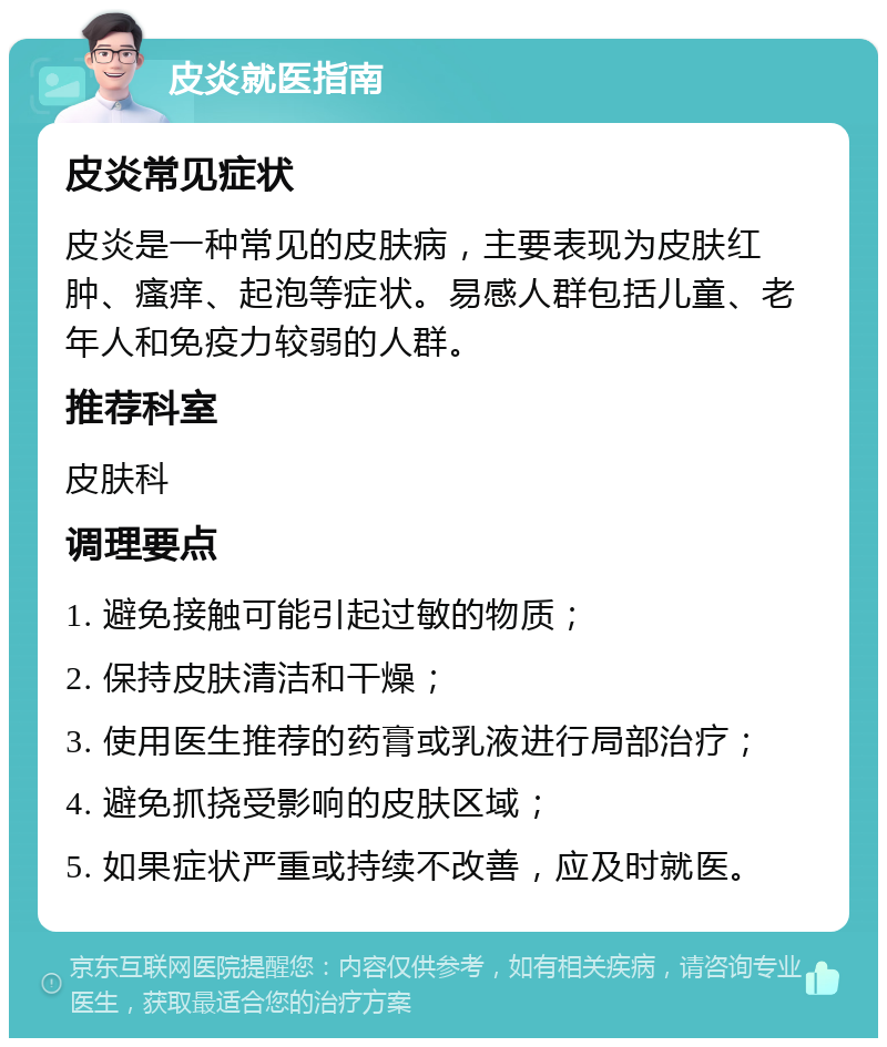 皮炎就医指南 皮炎常见症状 皮炎是一种常见的皮肤病，主要表现为皮肤红肿、瘙痒、起泡等症状。易感人群包括儿童、老年人和免疫力较弱的人群。 推荐科室 皮肤科 调理要点 1. 避免接触可能引起过敏的物质； 2. 保持皮肤清洁和干燥； 3. 使用医生推荐的药膏或乳液进行局部治疗； 4. 避免抓挠受影响的皮肤区域； 5. 如果症状严重或持续不改善，应及时就医。