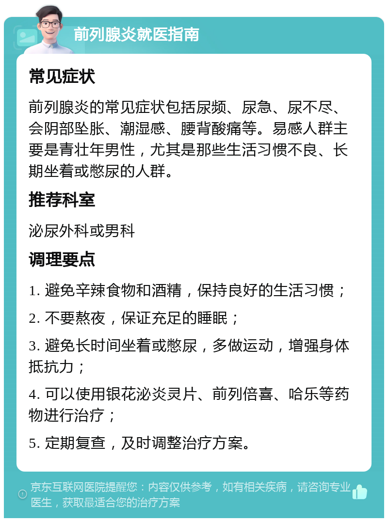 前列腺炎就医指南 常见症状 前列腺炎的常见症状包括尿频、尿急、尿不尽、会阴部坠胀、潮湿感、腰背酸痛等。易感人群主要是青壮年男性，尤其是那些生活习惯不良、长期坐着或憋尿的人群。 推荐科室 泌尿外科或男科 调理要点 1. 避免辛辣食物和酒精，保持良好的生活习惯； 2. 不要熬夜，保证充足的睡眠； 3. 避免长时间坐着或憋尿，多做运动，增强身体抵抗力； 4. 可以使用银花泌炎灵片、前列倍喜、哈乐等药物进行治疗； 5. 定期复查，及时调整治疗方案。