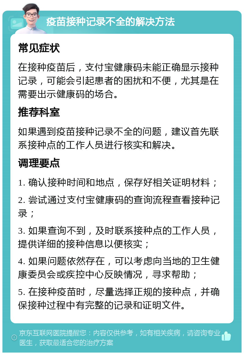 疫苗接种记录不全的解决方法 常见症状 在接种疫苗后，支付宝健康码未能正确显示接种记录，可能会引起患者的困扰和不便，尤其是在需要出示健康码的场合。 推荐科室 如果遇到疫苗接种记录不全的问题，建议首先联系接种点的工作人员进行核实和解决。 调理要点 1. 确认接种时间和地点，保存好相关证明材料； 2. 尝试通过支付宝健康码的查询流程查看接种记录； 3. 如果查询不到，及时联系接种点的工作人员，提供详细的接种信息以便核实； 4. 如果问题依然存在，可以考虑向当地的卫生健康委员会或疾控中心反映情况，寻求帮助； 5. 在接种疫苗时，尽量选择正规的接种点，并确保接种过程中有完整的记录和证明文件。