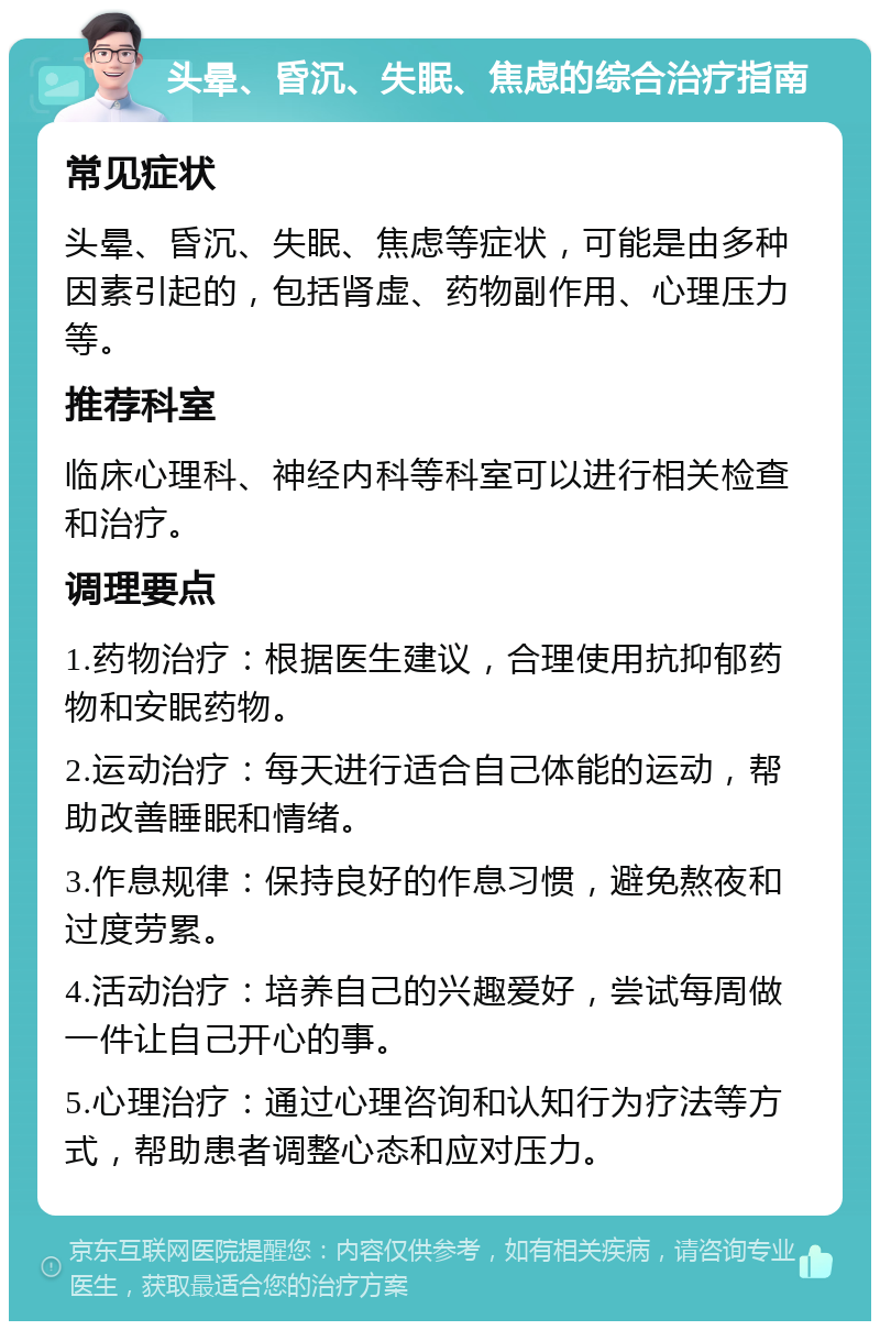 头晕、昏沉、失眠、焦虑的综合治疗指南 常见症状 头晕、昏沉、失眠、焦虑等症状，可能是由多种因素引起的，包括肾虚、药物副作用、心理压力等。 推荐科室 临床心理科、神经内科等科室可以进行相关检查和治疗。 调理要点 1.药物治疗：根据医生建议，合理使用抗抑郁药物和安眠药物。 2.运动治疗：每天进行适合自己体能的运动，帮助改善睡眠和情绪。 3.作息规律：保持良好的作息习惯，避免熬夜和过度劳累。 4.活动治疗：培养自己的兴趣爱好，尝试每周做一件让自己开心的事。 5.心理治疗：通过心理咨询和认知行为疗法等方式，帮助患者调整心态和应对压力。