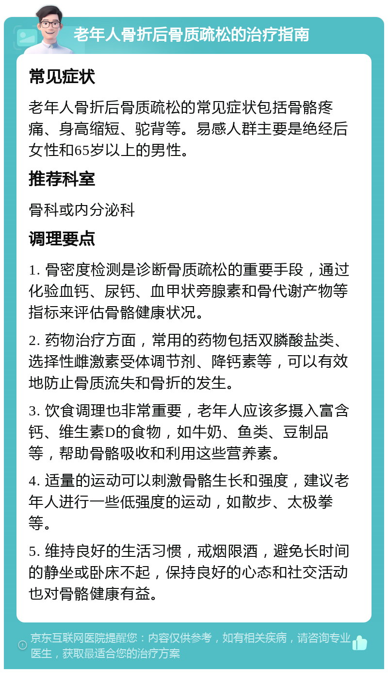 老年人骨折后骨质疏松的治疗指南 常见症状 老年人骨折后骨质疏松的常见症状包括骨骼疼痛、身高缩短、驼背等。易感人群主要是绝经后女性和65岁以上的男性。 推荐科室 骨科或内分泌科 调理要点 1. 骨密度检测是诊断骨质疏松的重要手段，通过化验血钙、尿钙、血甲状旁腺素和骨代谢产物等指标来评估骨骼健康状况。 2. 药物治疗方面，常用的药物包括双膦酸盐类、选择性雌激素受体调节剂、降钙素等，可以有效地防止骨质流失和骨折的发生。 3. 饮食调理也非常重要，老年人应该多摄入富含钙、维生素D的食物，如牛奶、鱼类、豆制品等，帮助骨骼吸收和利用这些营养素。 4. 适量的运动可以刺激骨骼生长和强度，建议老年人进行一些低强度的运动，如散步、太极拳等。 5. 维持良好的生活习惯，戒烟限酒，避免长时间的静坐或卧床不起，保持良好的心态和社交活动也对骨骼健康有益。