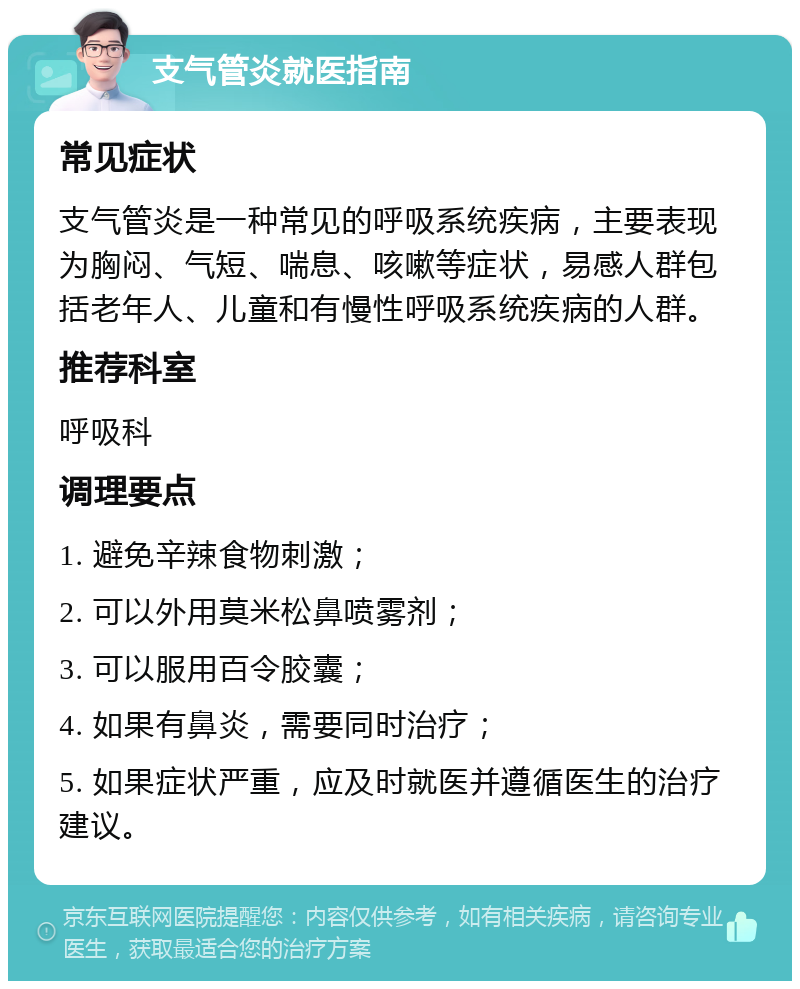 支气管炎就医指南 常见症状 支气管炎是一种常见的呼吸系统疾病，主要表现为胸闷、气短、喘息、咳嗽等症状，易感人群包括老年人、儿童和有慢性呼吸系统疾病的人群。 推荐科室 呼吸科 调理要点 1. 避免辛辣食物刺激； 2. 可以外用莫米松鼻喷雾剂； 3. 可以服用百令胶囊； 4. 如果有鼻炎，需要同时治疗； 5. 如果症状严重，应及时就医并遵循医生的治疗建议。