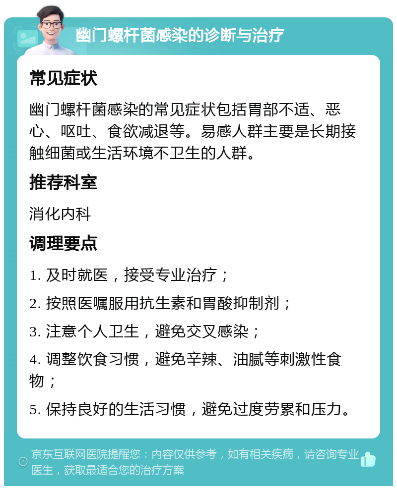 幽门螺杆菌感染的诊断与治疗 常见症状 幽门螺杆菌感染的常见症状包括胃部不适、恶心、呕吐、食欲减退等。易感人群主要是长期接触细菌或生活环境不卫生的人群。 推荐科室 消化内科 调理要点 1. 及时就医，接受专业治疗； 2. 按照医嘱服用抗生素和胃酸抑制剂； 3. 注意个人卫生，避免交叉感染； 4. 调整饮食习惯，避免辛辣、油腻等刺激性食物； 5. 保持良好的生活习惯，避免过度劳累和压力。