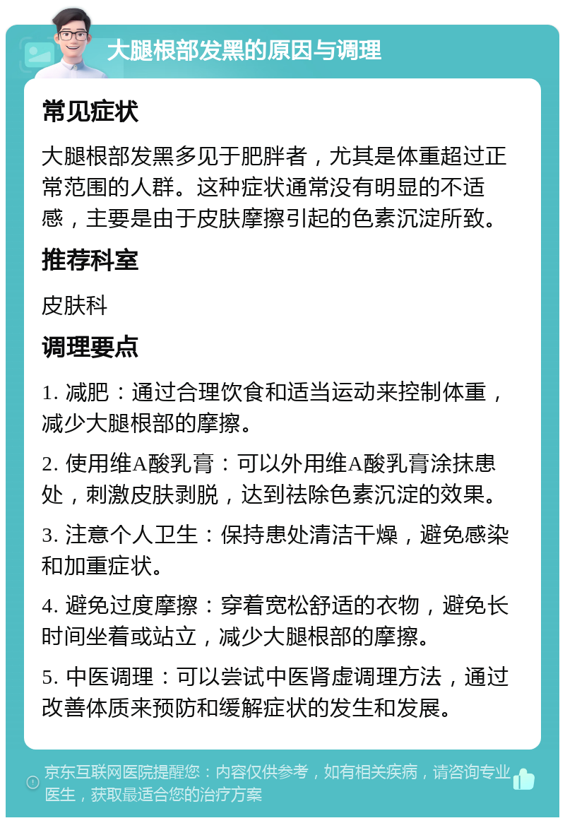 大腿根部发黑的原因与调理 常见症状 大腿根部发黑多见于肥胖者，尤其是体重超过正常范围的人群。这种症状通常没有明显的不适感，主要是由于皮肤摩擦引起的色素沉淀所致。 推荐科室 皮肤科 调理要点 1. 减肥：通过合理饮食和适当运动来控制体重，减少大腿根部的摩擦。 2. 使用维A酸乳膏：可以外用维A酸乳膏涂抹患处，刺激皮肤剥脱，达到祛除色素沉淀的效果。 3. 注意个人卫生：保持患处清洁干燥，避免感染和加重症状。 4. 避免过度摩擦：穿着宽松舒适的衣物，避免长时间坐着或站立，减少大腿根部的摩擦。 5. 中医调理：可以尝试中医肾虚调理方法，通过改善体质来预防和缓解症状的发生和发展。