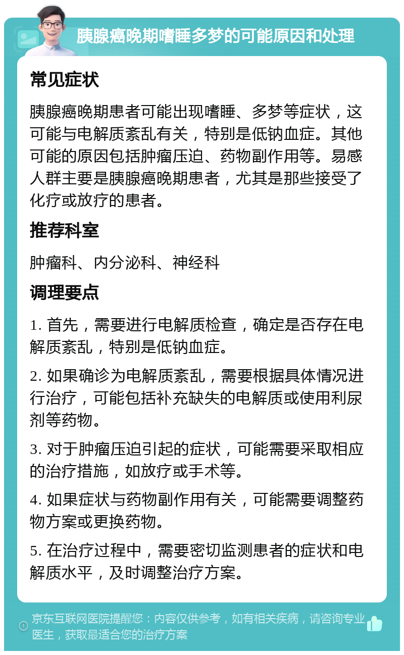 胰腺癌晚期嗜睡多梦的可能原因和处理 常见症状 胰腺癌晚期患者可能出现嗜睡、多梦等症状，这可能与电解质紊乱有关，特别是低钠血症。其他可能的原因包括肿瘤压迫、药物副作用等。易感人群主要是胰腺癌晚期患者，尤其是那些接受了化疗或放疗的患者。 推荐科室 肿瘤科、内分泌科、神经科 调理要点 1. 首先，需要进行电解质检查，确定是否存在电解质紊乱，特别是低钠血症。 2. 如果确诊为电解质紊乱，需要根据具体情况进行治疗，可能包括补充缺失的电解质或使用利尿剂等药物。 3. 对于肿瘤压迫引起的症状，可能需要采取相应的治疗措施，如放疗或手术等。 4. 如果症状与药物副作用有关，可能需要调整药物方案或更换药物。 5. 在治疗过程中，需要密切监测患者的症状和电解质水平，及时调整治疗方案。