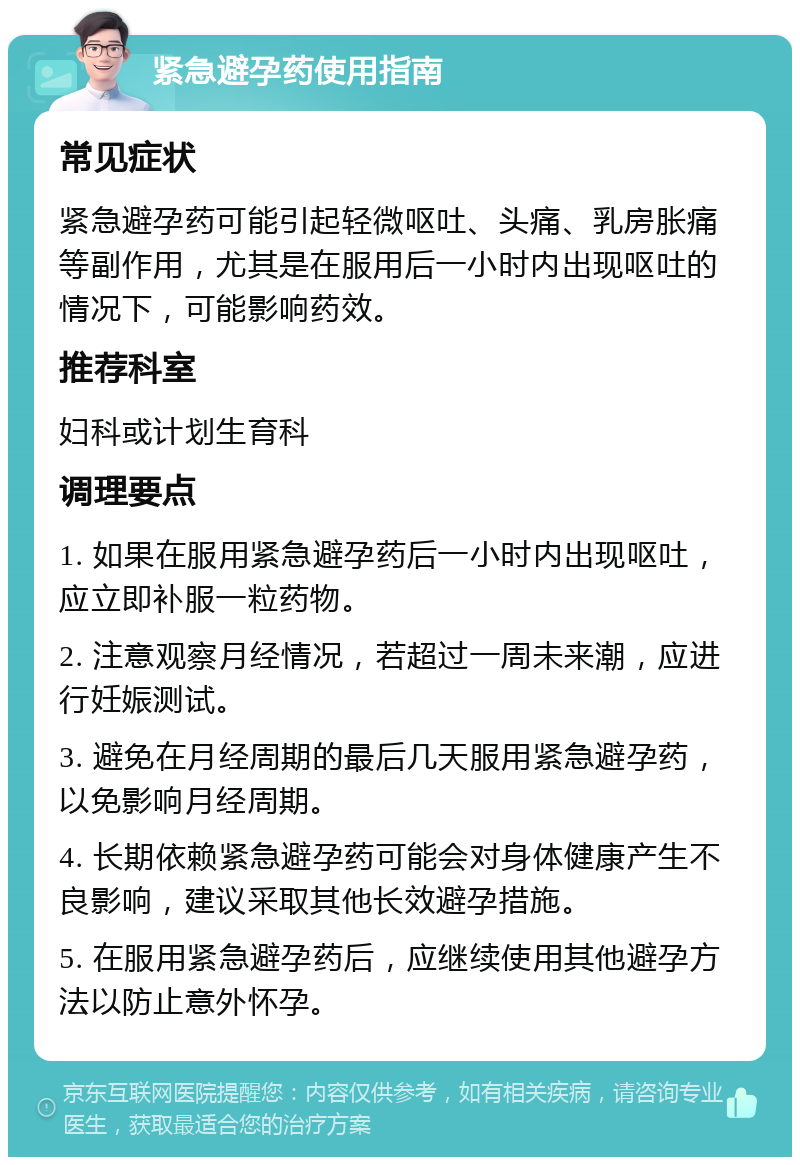 紧急避孕药使用指南 常见症状 紧急避孕药可能引起轻微呕吐、头痛、乳房胀痛等副作用，尤其是在服用后一小时内出现呕吐的情况下，可能影响药效。 推荐科室 妇科或计划生育科 调理要点 1. 如果在服用紧急避孕药后一小时内出现呕吐，应立即补服一粒药物。 2. 注意观察月经情况，若超过一周未来潮，应进行妊娠测试。 3. 避免在月经周期的最后几天服用紧急避孕药，以免影响月经周期。 4. 长期依赖紧急避孕药可能会对身体健康产生不良影响，建议采取其他长效避孕措施。 5. 在服用紧急避孕药后，应继续使用其他避孕方法以防止意外怀孕。