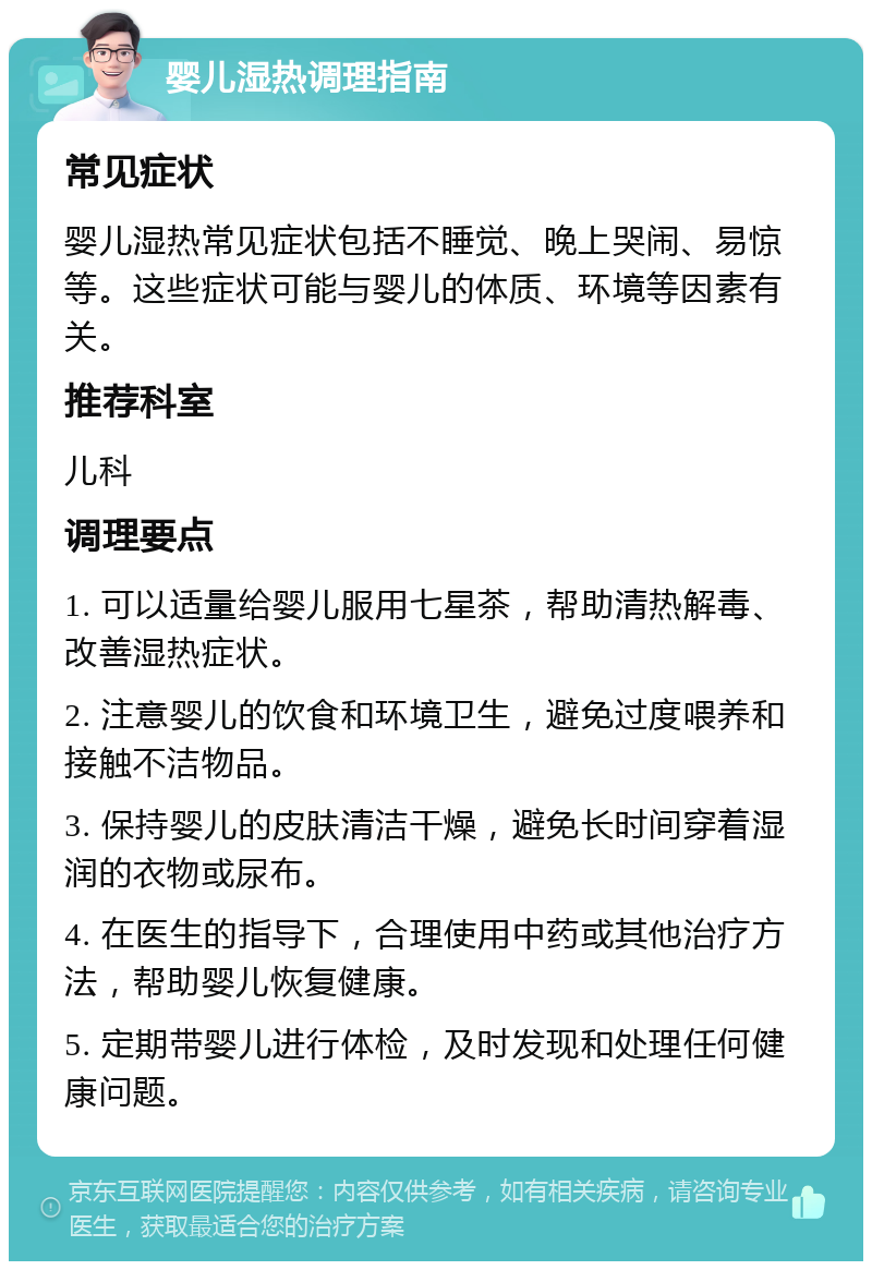 婴儿湿热调理指南 常见症状 婴儿湿热常见症状包括不睡觉、晚上哭闹、易惊等。这些症状可能与婴儿的体质、环境等因素有关。 推荐科室 儿科 调理要点 1. 可以适量给婴儿服用七星茶，帮助清热解毒、改善湿热症状。 2. 注意婴儿的饮食和环境卫生，避免过度喂养和接触不洁物品。 3. 保持婴儿的皮肤清洁干燥，避免长时间穿着湿润的衣物或尿布。 4. 在医生的指导下，合理使用中药或其他治疗方法，帮助婴儿恢复健康。 5. 定期带婴儿进行体检，及时发现和处理任何健康问题。