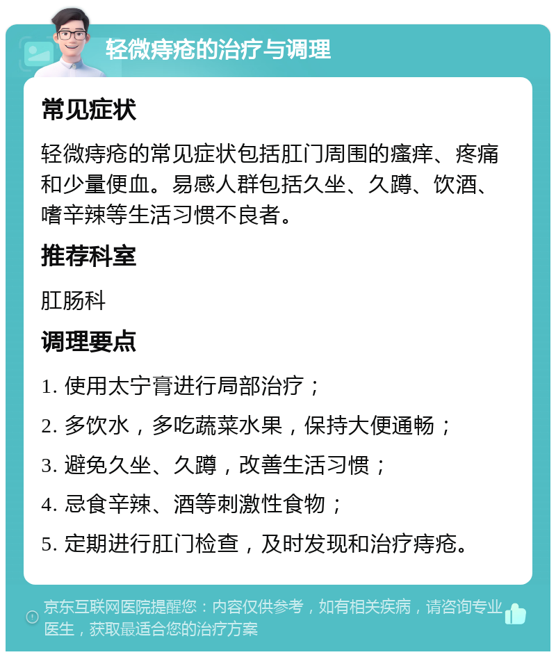 轻微痔疮的治疗与调理 常见症状 轻微痔疮的常见症状包括肛门周围的瘙痒、疼痛和少量便血。易感人群包括久坐、久蹲、饮酒、嗜辛辣等生活习惯不良者。 推荐科室 肛肠科 调理要点 1. 使用太宁膏进行局部治疗； 2. 多饮水，多吃蔬菜水果，保持大便通畅； 3. 避免久坐、久蹲，改善生活习惯； 4. 忌食辛辣、酒等刺激性食物； 5. 定期进行肛门检查，及时发现和治疗痔疮。