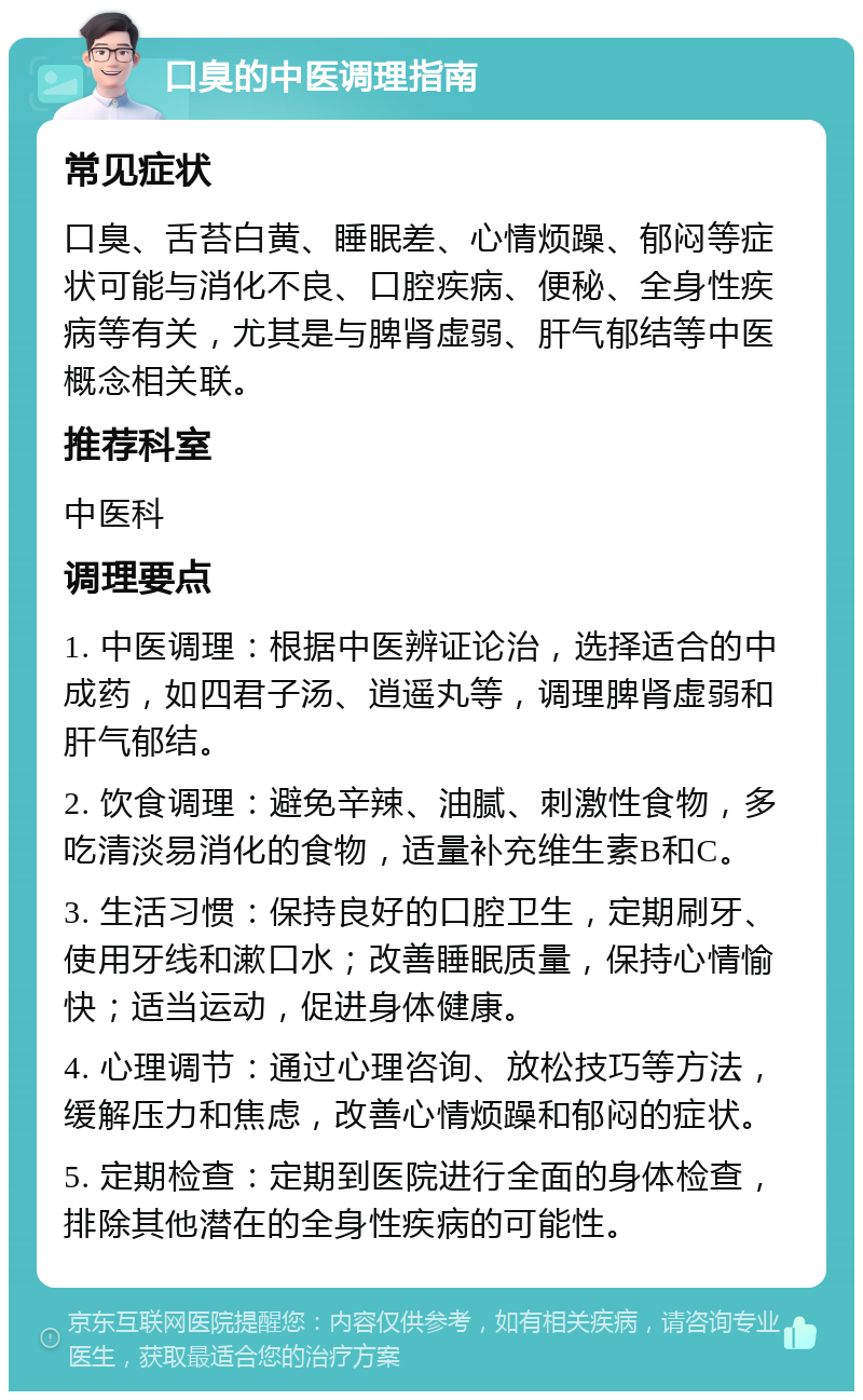 口臭的中医调理指南 常见症状 口臭、舌苔白黄、睡眠差、心情烦躁、郁闷等症状可能与消化不良、口腔疾病、便秘、全身性疾病等有关，尤其是与脾肾虚弱、肝气郁结等中医概念相关联。 推荐科室 中医科 调理要点 1. 中医调理：根据中医辨证论治，选择适合的中成药，如四君子汤、逍遥丸等，调理脾肾虚弱和肝气郁结。 2. 饮食调理：避免辛辣、油腻、刺激性食物，多吃清淡易消化的食物，适量补充维生素B和C。 3. 生活习惯：保持良好的口腔卫生，定期刷牙、使用牙线和漱口水；改善睡眠质量，保持心情愉快；适当运动，促进身体健康。 4. 心理调节：通过心理咨询、放松技巧等方法，缓解压力和焦虑，改善心情烦躁和郁闷的症状。 5. 定期检查：定期到医院进行全面的身体检查，排除其他潜在的全身性疾病的可能性。