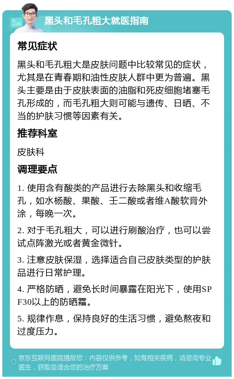 黑头和毛孔粗大就医指南 常见症状 黑头和毛孔粗大是皮肤问题中比较常见的症状，尤其是在青春期和油性皮肤人群中更为普遍。黑头主要是由于皮肤表面的油脂和死皮细胞堵塞毛孔形成的，而毛孔粗大则可能与遗传、日晒、不当的护肤习惯等因素有关。 推荐科室 皮肤科 调理要点 1. 使用含有酸类的产品进行去除黑头和收缩毛孔，如水杨酸、果酸、壬二酸或者维A酸软膏外涂，每晚一次。 2. 对于毛孔粗大，可以进行刷酸治疗，也可以尝试点阵激光或者黄金微针。 3. 注意皮肤保湿，选择适合自己皮肤类型的护肤品进行日常护理。 4. 严格防晒，避免长时间暴露在阳光下，使用SPF30以上的防晒霜。 5. 规律作息，保持良好的生活习惯，避免熬夜和过度压力。